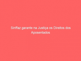 Sinffaz garante na Justiça os Direitos dos Aposentados