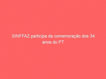 SINFFAZ participa da comemoração dos 34 anos do PT