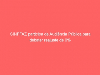 SINFFAZ participa de Audiência Pública para debater reajuste de 0%