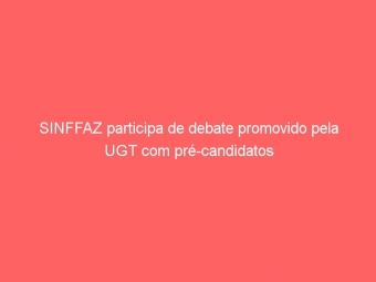 SINFFAZ participa de debate promovido pela UGT com pré-candidatos