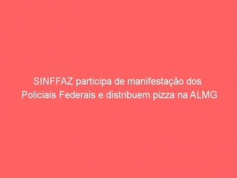 SINFFAZ participa de manifestação dos  Policiais Federais e distribuem pizza na ALMG