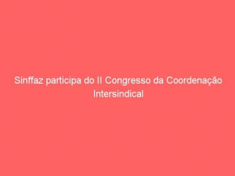 Sinffaz participa do II Congresso da Coordenação Intersindical