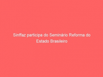Sinffaz participa do Seminário Reforma do Estado Brasileiro