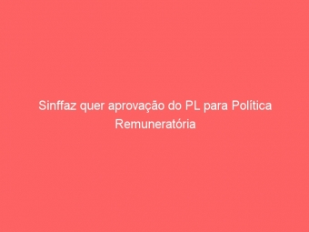 Sinffaz quer aprovação do PL para Política Remuneratória