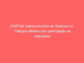 SINFFAZ realiza encontro de Gestores no  Triângulo Mineiro com participação de Deputados