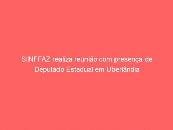 SINFFAZ realiza reunião com presença de Deputado Estadual em Uberlândia