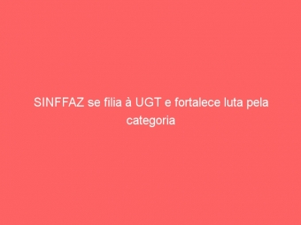 SINFFAZ se filia à UGT e fortalece luta pela categoria