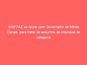 SINFFAZ se reúne com Governador de Minas Gerais  para tratar de assuntos de interesse da categoria