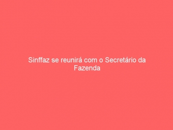 Sinffaz se reunirá com o Secretário da Fazenda