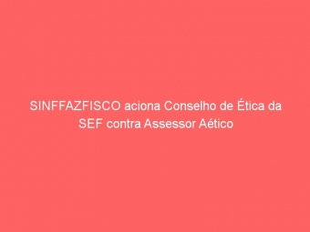 SINFFAZFISCO aciona Conselho de Ética da SEF contra Assessor Aético