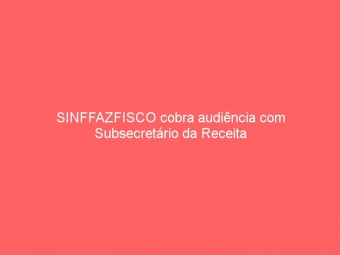 SINFFAZFISCO cobra audiência com Subsecretário da Receita