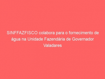 SINFFAZFISCO colabora para o fornecimento de água na Unidade Fazendária de Governador Valadares