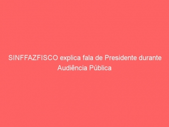 SINFFAZFISCO explica fala de Presidente durante Audiência Pública