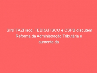 SINFFAZFisco, FEBRAFISCO e CSPB discutem Reforma da Administração Tributária e aumento da arrecadação sem aumento de impostos em ciclo de seminários
