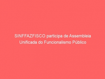SINFFAZFISCO participa de Assembleia Unificada do Funcionalismo Público