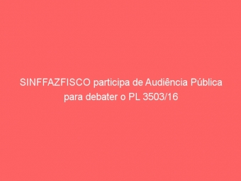 SINFFAZFISCO participa de Audiência Pública para debater o PL 3503/16