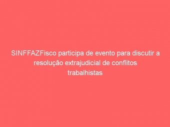 SINFFAZFisco participa de evento para discutir a resolução extrajudicial de conflitos trabalhistas