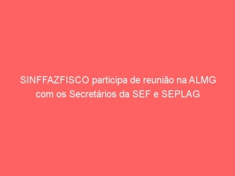 SINFFAZFISCO participa de reunião na ALMG com os Secretários da SEF e SEPLAG