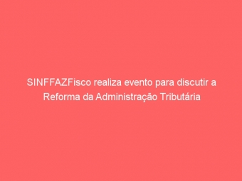 SINFFAZFisco realiza evento para discutir a Reforma da Administração Tributária