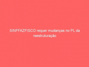 SINFFAZFISCO requer mudanças no PL da reestruturação