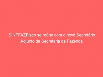 SINFFAZFisco se reúne com o novo Secretário Adjunto da Secretaria de Fazenda