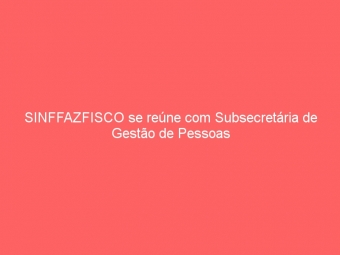 SINFFAZFISCO se reúne com Subsecretária de Gestão de Pessoas