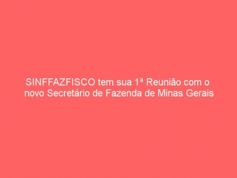 SINFFAZFISCO tem sua 1ª Reunião com o  novo Secretário de Fazenda de Minas Gerais