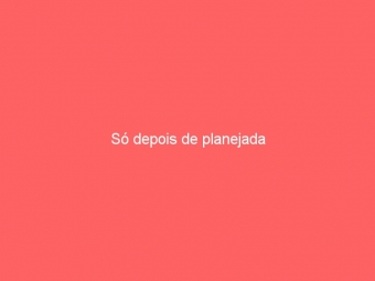 Só depois de planejada