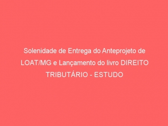 Solenidade de Entrega do Anteprojeto de LOAT/MG e Lançamento do livro DIREITO TRIBUTÁRIO - ESTUDO DE CASOS