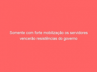 Somente com forte mobilização os servidores vencerão resistências do governo