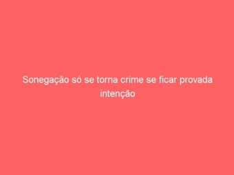 Sonegação só se torna crime se ficar provada intenção