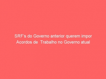 SRF’s do Governo anterior querem impor Acordos de  Trabalho no Governo atual