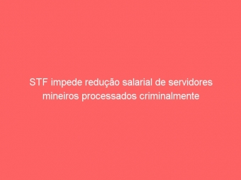 STF impede redução salarial de servidores mineiros processados criminalmente