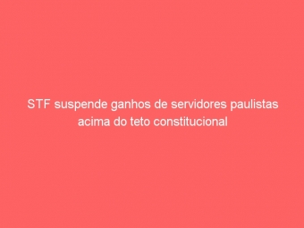 STF suspende ganhos de servidores paulistas acima do teto constitucional
