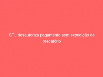 STJ desautoriza pagamento sem expedição de precatório
