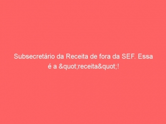 Subsecretário da Receita de fora da SEF. Essa é a "receita"!