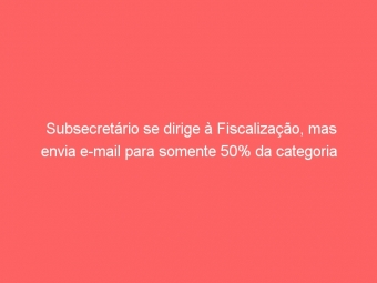 Subsecretário se dirige à Fiscalização, mas envia e-mail para somente 50% da categoria