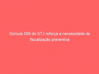 Súmula 509 do STJ reforça a necessidade de fiscalização preventiva