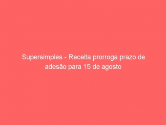 Supersimples - Receita prorroga prazo de adesão para 15 de agosto