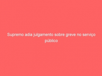Supremo adia julgamento sobre greve no serviço público