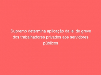 Supremo determina aplicação da lei de greve dos trabalhadores privados aos servidores públicos