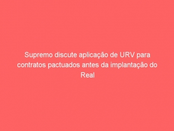 Supremo discute aplicação de URV para contratos pactuados antes da implantação do Real