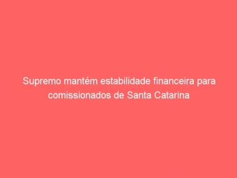 Supremo mantém estabilidade financeira para comissionados de Santa Catarina