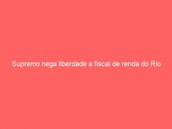 Supremo nega liberdade a fiscal de renda do Rio