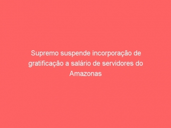 Supremo suspende incorporação de gratificação a salário de servidores do Amazonas
