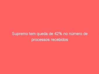 Supremo tem queda de 42% no número de processos recebidos