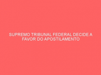 SUPREMO TRIBUNAL FEDERAL DECIDE A FAVOR DO APOSTILAMENTO