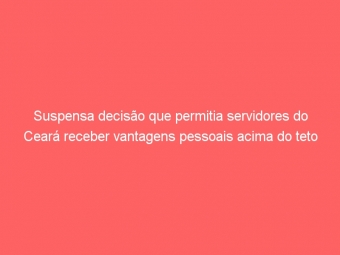 Suspensa decisão que permitia servidores do Ceará receber vantagens pessoais acima do teto remuneratório