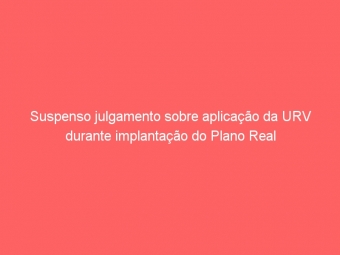 Suspenso julgamento sobre aplicação da URV durante implantação do Plano Real
