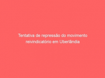 Tentativa de repressão do movimento reivindicatório em Uberlândia